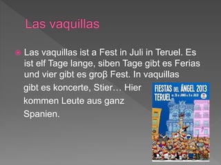  Las vaquillas ist a Fest in Juli in Teruel. Es
ist elf Tage lange, siben Tage gibt es Ferias
und vier gibt es groβ Fest. In vaquillas
gibt es koncerte, Stier… Hier
kommen Leute aus ganz
Spanien.
 