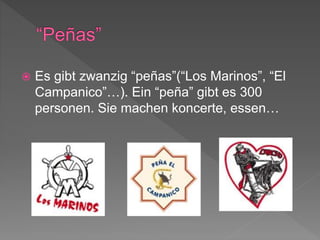  Es gibt zwanzig “peñas”(“Los Marinos”, “El
Campanico”…). Ein “peña” gibt es 300
personen. Sie machen koncerte, essen…
 