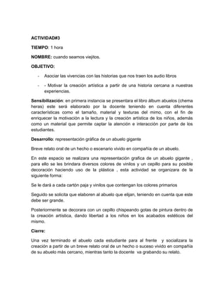 ACTIVIDAD#3
TIEMPO: 1 hora
NOMBRE: cuando seamos viejitos.
OBJETIVO:
-

Asociar las vivencias con las historias que nos traen los audio libros

-

- Motivar la creación artística a partir de una historia cercana a nuestras
experiencias.

Sensibilización: en primera instancia se presentara el libro álbum abuelos (chema
heras) este será elaborado por la docente teniendo en cuenta diferentes
características como el tamaño, material y texturas del mimo, con el fin de
enriquecer la motivación a la lectura y la creación artística de los niños, además
como un material que permite captar la atención e interacción por parte de los
estudiantes.
Desarrollo: representación gráfica de un abuelo gigante
Breve relato oral de un hecho o escenario vivido en compañía de un abuelo.
En este espacio se realizara una representación grafica de un abuelo gigante ,
para ello se les brindara diversos colores de vinilos y un cepillo para su posible
decoración haciendo uso de la plástica , esta actividad se organizara de la
siguiente forma:
Se le dará a cada cartón paja y vinilos que contengan los colores primarios
Seguido se solicita que elaboren al abuelo que elijan, teniendo en cuenta que este
debe ser grande.
Posteriormente se decorara con un cepillo chispeando gotas de pintura dentro de
la creación artística, dando libertad a los niños en los acabados estéticos del
mismo.
Cierre:
Una vez terminado el abuelo cada estudiante para al frente y socializara la
creación a partir de un breve relato oral de un hecho o suceso vivido en compañía
de su abuelo más cercano, mientras tanto la docente va grabando su relato.

 