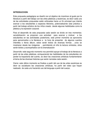 INTRODUCCION:
Esta propuesta pedagógica se diseñó con el objetivo de incentivar el gusto por la
literatura a partir del trabajo con las artes plásticas y escénicas, es decir cada una
de las actividades propuestas están enfocadas hacia un fin principal que intenta
acercar a los estudiantes a espacios literarios, potencializando esta práctica a
partir del trabajo artístico de los niños creado desde algunas habilidades como la
plástica y la expresión corporal.
Para el desarrollo de esta propuesta cada sesión se divido en tres momentos:
sensibilización: se proponen una actividad para acercar y motivar a los
estudiantes en las actividades posteriores, este primer momento se aprovecha
para aproximarlos a la literatura a la hora de presentar de algunos cuentos
infantiles o libros álbum, estos serán leídos de diversas formas , unos se
mostraran desde las imágenes , permitiendo al niño la lectura símbolos, otros
serán leídos y acompañados con la dramatización
Desarrollo: este segundo momento nos permitirá apoyar el trabajo de la literatura a
partir de las artes plásticas, enriqueciendo las habilidades de los estudiantes sin
perder la trayectoria del cuento, es decir las creaciones artísticas fundamentaran
el tema de las diversas historias que serán narradas cada sesión.
Cierre: este último momento se finaliza a partir del uso de las artes escénicas es
decir se socializara las creaciones artísticas, ha partir del video que hayan
realizado de cada uno haciendo uso del lenguaje a partir del cuerpo.

 