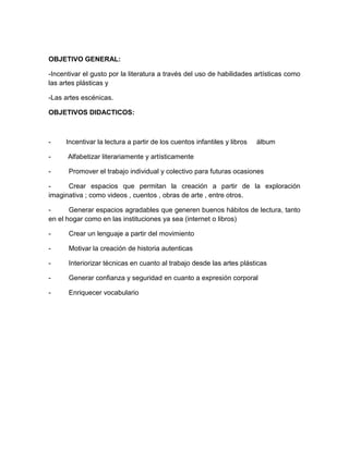 OBJETIVO GENERAL:
-Incentivar el gusto por la literatura a través del uso de habilidades artísticas como
las artes plásticas y
-Las artes escénicas.
OBJETIVOS DIDACTICOS:

-

Incentivar la lectura a partir de los cuentos infantiles y libros

álbum

-

Alfabetizar literariamente y artísticamente

-

Promover el trabajo individual y colectivo para futuras ocasiones

Crear espacios que permitan la creación a partir de la exploración
imaginativa ; como videos , cuentos , obras de arte , entre otros.
Generar espacios agradables que generen buenos hábitos de lectura, tanto
en el hogar como en las instituciones ya sea (internet o libros)
-

Crear un lenguaje a partir del movimiento

-

Motivar la creación de historia autenticas

-

Interiorizar técnicas en cuanto al trabajo desde las artes plásticas

-

Generar confianza y seguridad en cuanto a expresión corporal

-

Enriquecer vocabulario

 