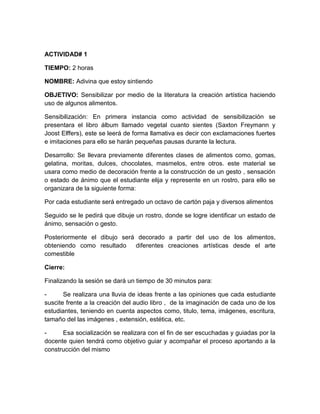 ACTIVIDAD# 1
TIEMPO: 2 horas
NOMBRE: Adivina que estoy sintiendo
OBJETIVO: Sensibilizar por medio de la literatura la creación artística haciendo
uso de algunos alimentos.
Sensibilización: En primera instancia como actividad de sensibilización se
presentara el libro álbum llamado vegetal cuanto sientes (Saxton Freymann y
Joost Elffers), este se leerá de forma llamativa es decir con exclamaciones fuertes
e imitaciones para ello se harán pequeñas pausas durante la lectura.
Desarrollo: Se llevara previamente diferentes clases de alimentos como, gomas,
gelatina, moritas, dulces, chocolates, masmelos, entre otros. este material se
usara como medio de decoración frente a la construcción de un gesto , sensación
o estado de ánimo que el estudiante elija y represente en un rostro, para ello se
organizara de la siguiente forma:
Por cada estudiante será entregado un octavo de cartón paja y diversos alimentos
Seguido se le pedirá que dibuje un rostro, donde se logre identificar un estado de
ánimo, sensación o gesto.
Posteriormente el dibujo será decorado a partir del uso de los alimentos,
obteniendo como resultado
diferentes creaciones artísticas desde el arte
comestible
Cierre:
Finalizando la sesión se dará un tiempo de 30 minutos para:
Se realizara una lluvia de ideas frente a las opiniones que cada estudiante
suscite frente a la creación del audio libro , de la imaginación de cada uno de los
estudiantes, teniendo en cuenta aspectos como, titulo, tema, imágenes, escritura,
tamaño del las imágenes , extensión, estética, etc.
Esa socialización se realizara con el fin de ser escuchadas y guiadas por la
docente quien tendrá como objetivo guiar y acompañar el proceso aportando a la
construcción del mismo

 
