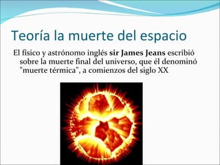 Teoría la muerte del espacio El físico y astrónomo inglés  sir James Jeans   escribió sobre la muerte final del universo, que él denominó "muerte térmica", a comienzos del siglo XX  