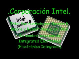 .Corporación Intel. Intel fue fundada por Gordon E. Moore y Robert Novce en 1969. Su nombre proviene de  Int egrated  El ectronics (Electrónica Integrada). 