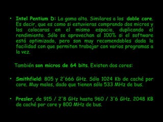 Intel Pentium D:  La gama alta. Similares a los   doble core . Es decir, que es como si estuvieras comprando dos micros y los colocaras en el mismo espacio, duplicando el rendimiento. Sólo se aprovechan al 100% si el software está optimizado, pero son muy recomendables dada la facilidad con que permiten trabajar con varios programas a la vez. También  son micros de 64 bits . Existen dos cores: Smithfield : 805 y 2'666 GHz. Sólo 1024 Kb de caché por core. Muy malos, dado que tienen sólo 533 MHz de bus. Presler , de 915 / 2'8 GHz hasta 960 / 3'6 GHz. 2048 KB de caché por core y 800 MHz de bus. 