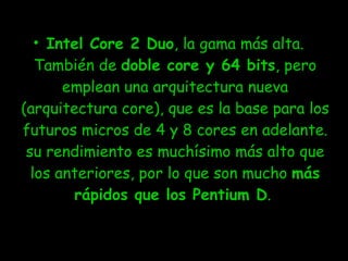 Intel Core 2 Duo , la gama más alta. También de  doble core y 64 bits , pero emplean una arquitectura nueva (arquitectura core), que es la base para los futuros micros de 4 y 8 cores en adelante. su rendimiento es muchísimo más alto que los anteriores, por lo que son mucho  más rápidos que los Pentium D .  