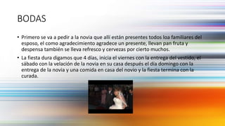 BODAS
• Primero se va a pedir a la novia que allí están presentes todos loa familiares del
esposo, el como agradecimiento agradece un presente, llevan pan fruta y
despensa también se lleva refresco y cervezas por cierto muchos.
• La fiesta dura digamos que 4 días, inicia el viernes con la entrega del vestido, el
sábado con la velación de la novia en su casa después el día domingo con la
entrega de la novia y una comida en casa del novio y la fiesta termina con la
curada.
 