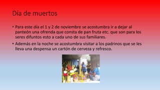 Día de muertos
• Para este día el 1 y 2 de noviembre se acostumbra ir a dejar al
panteón una ofrenda que consta de pan fruta etc. que son para los
seres difuntos esto a cada uno de sus familiares.
• Además en la noche se acostumbra visitar a los padrinos que se les
lleva una despensa un cartón de cerveza y refresco.
 