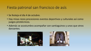 Fiesta patronal san francisco de asís
• Se festeja el día 4 de octubre.
• Hay misas rezos procesiones eventos deportivos y culturales así como
juegos pirotécnicos.
• Además se acostumbra acompañar con santiaguinos y unos que otros
danzantes.
 