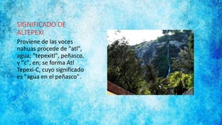 SIGNIFICADO DE
ALTEPEXI
Proviene de las voces
nahuas procede de "atl",
agua; "tepexitl", peñasco,
y "c", en; se forma Atl
Tepexi-C, cuyo significado
es "agua en el peñasco".
 