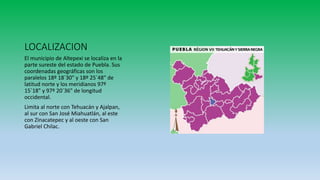 LOCALIZACION
El municipio de Altepexi se localiza en la
parte sureste del estado de Puebla. Sus
coordenadas geográficas son los
paralelos 18º 18´30" y 18º 25´48" de
latitud norte y los meridianos 97º
15´18" y 97º 20´36" de longitud
occidental.
Limita al norte con Tehuacán y Ajalpan,
al sur con San José Miahuatlán, al este
con Zinacatepec y al oeste con San
Gabriel Chilac.
 