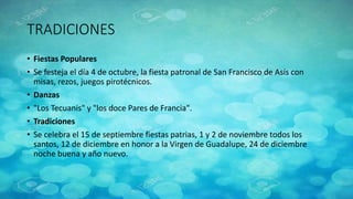 TRADICIONES
• Fiestas Populares
• Se festeja el día 4 de octubre, la fiesta patronal de San Francisco de Asís con
misas, rezos, juegos pirotécnicos.
• Danzas
• "Los Tecuanis" y "los doce Pares de Francia".
• Tradiciones
• Se celebra el 15 de septiembre fiestas patrias, 1 y 2 de noviembre todos los
santos, 12 de diciembre en honor a la Virgen de Guadalupe, 24 de diciembre
noche buena y año nuevo.
 