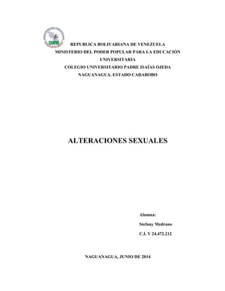 REPUBLICA BOLIVARIANA DE VENEZUELA
MINISTERIO DEL PODER POPULAR PARA LA EDUCACIÓN
UNIVERSITARIA
COLEGIO UNIVERSITARIO PADRE ISAÍAS OJEDA
NAGUANAGUA. ESTADO CARABOBO
ALTERACIONES SEXUALES
NAGUANAGUA, JUNIO DE 2014
Alumna:
Stefany Medrano
C.I. V 24.472.212
 
