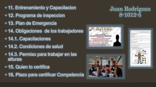 Juan Rodriguez
8-1012-5
• 11. Entrenamiento y Capacitacion
• 12. Programa de inspeccion
• 13. Plan de Emergencia
• 14. Obligaciones de los trabajadores
• 14.1. Capacitaciones
• 14.2. Condiciones de salud
• 14.3. Permiso para trabajar en las
alturas
• 15. Quien lo certifica
• 16. Plazo para certificar Competencia
 