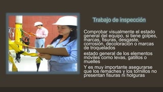 Trabajo de inspección
Trabajo de inspección
Comprobar visualmente el estado
general del equipo, si tiene golpes,
marcas, fisuras, desgaste,
corrosión, decoloración o marcas
de troquelados
estado general de los elementos
móviles como levas, gatillos o
muelles
Y es muy importante asegurarse
que los remaches y los tornillos no
presentan fisuras ni holguras
 