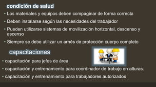 condición de salud
• Los materiales y equipos deben compaginar de forma correcta
• Deben instalarse según las necesidades del trabajador
• Pueden utilizarse sistemas de movilización horizontal, descenso y
ascenso
• Siempre se debe utilizar un arnés de protección cuerpo completo
capacitaciones
• capacitación para jefes de área.
• capacitación y entrenamiento para coordinador de trabajo en alturas.
• capacitación y entrenamiento para trabajadores autorizados
 