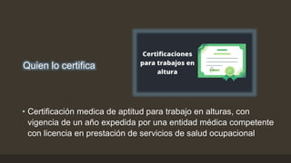 • Certificación medica de aptitud para trabajo en alturas, con
vigencia de un año expedida por una entidad médica competente
con licencia en prestación de servicios de salud ocupacional
Quien lo certifica
 