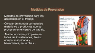 Medidas de Prevencion
• Medidas de prevención para los
accidentes en el trabajo
• Colocar de manera correcta los
materiales o productos que se
procesan en el centro de trabajo.
• Mantener orden y limpieza en
todas las instalaciones, áreas,
equipo, maquinaria y
herramienta, entre otras.
 