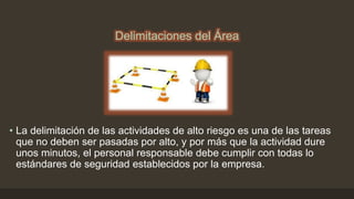 Delimitaciones del Área
• La delimitación de las actividades de alto riesgo es una de las tareas
que no deben ser pasadas por alto, y por más que la actividad dure
unos minutos, el personal responsable debe cumplir con todas lo
estándares de seguridad establecidos por la empresa.
 