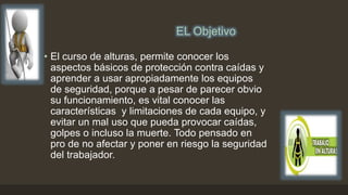 EL Objetivo
• El curso de alturas, permite conocer los
aspectos básicos de protección contra caídas y
aprender a usar apropiadamente los equipos
de seguridad, porque a pesar de parecer obvio
su funcionamiento, es vital conocer las
características y limitaciones de cada equipo, y
evitar un mal uso que pueda provocar caídas,
golpes o incluso la muerte. Todo pensado en
pro de no afectar y poner en riesgo la seguridad
del trabajador.
 