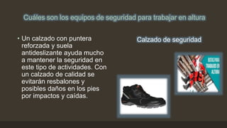 Cuáles son los equipos de seguridad para trabajar en altura
• Un calzado con puntera
reforzada y suela
antideslizante ayuda mucho
a mantener la seguridad en
este tipo de actividades. Con
un calzado de calidad se
evitarán resbalones y
posibles daños en los pies
por impactos y caídas.
Calzado de seguridad
 