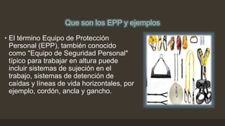 Que son los EPP y ejemplos
• El término Equipo de Protección
Personal (EPP), también conocido
como "Equipo de Seguridad Personal"
típico para trabajar en altura puede
incluir sistemas de sujeción en el
trabajo, sistemas de detención de
caídas y líneas de vida horizontales, por
ejemplo, cordón, ancla y gancho.
 