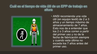 Cuál es el tiempo de vida útil de un EPP de trabajo en
altura
• ANSI recomienda una vida
útil (en equipo textil) de 2 a 3
años y un tiempo máximo de
almacenamiento de 7 años.
Esto nos da a entender que
los 2 o 3 años corren a partir
del primer uso y no de la
fecha de fabricación siempre
y cuando esta última no
exceda los 7 años antes del
primer uso.
 