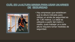 CUÁL ES LA ALTURA MINIMA PARA USAR UN ARNES
DE SEGURIDAD
• Hay empresas que establecen
que la altura indicada para
utilizar un arnés de seguridad es
de 1,80 metros. Lo ideal es
utilizarlo a partir del metro y
medio, pues trabajar ya a esta
altura requiere tomar medidas de
seguridad.
 