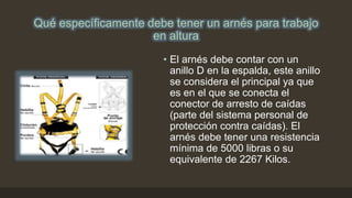 Qué específicamente debe tener un arnés para trabajo
en altura
• El arnés debe contar con un
anillo D en la espalda, este anillo
se considera el principal ya que
es en el que se conecta el
conector de arresto de caídas
(parte del sistema personal de
protección contra caídas). El
arnés debe tener una resistencia
mínima de 5000 libras o su
equivalente de 2267 Kilos.
 