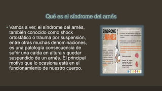 Qué es el síndrome del arnés
• Vamos a ver, el síndrome del arnés,
también conocido como shock
ortostático o trauma por suspensión,
entre otras muchas denominaciones,
es una patología consecuencia de
sufrir una caída en altura y quedar
suspendido de un arnés. El principal
motivo que lo ocasiona está en el
funcionamiento de nuestro cuerpo.
 