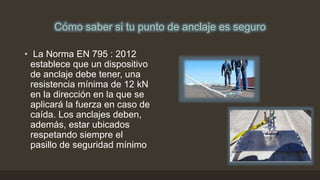 Cómo saber si tu punto de anclaje es seguro
• La Norma EN 795 : 2012
establece que un dispositivo
de anclaje debe tener, una
resistencia mínima de 12 kN
en la dirección en la que se
aplicará la fuerza en caso de
caída. Los anclajes deben,
además, estar ubicados
respetando siempre el
pasillo de seguridad mínimo
 
