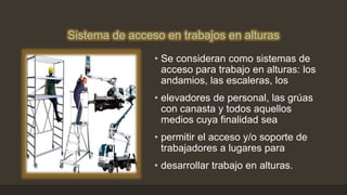 Sistema de acceso en trabajos en alturas
• Se consideran como sistemas de
acceso para trabajo en alturas: los
andamios, las escaleras, los
• elevadores de personal, las grúas
con canasta y todos aquellos
medios cuya finalidad sea
• permitir el acceso y/o soporte de
trabajadores a lugares para
• desarrollar trabajo en alturas.
 