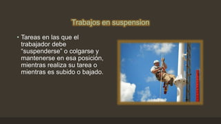Trabajos en suspension
• Tareas en las que el
trabajador debe
“suspenderse” o colgarse y
mantenerse en esa posición,
mientras realiza su tarea o
mientras es subido o bajado.
 