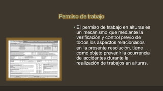 Permiso de trabajo
• El permiso de trabajo en alturas es
un mecanismo que mediante la
verificación y control previo de
todos los aspectos relacionados
en la presente resolución, tiene
como objeto prevenir la ocurrencia
de accidentes durante la
realización de trabajos en alturas.
 