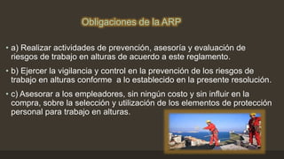 Obligaciones de la ARP
• a) Realizar actividades de prevención, asesoría y evaluación de
riesgos de trabajo en alturas de acuerdo a este reglamento.
• b) Ejercer la vigilancia y control en la prevención de los riesgos de
trabajo en alturas conforme a lo establecido en la presente resolución.
• c) Asesorar a los empleadores, sin ningún costo y sin influir en la
compra, sobre la selección y utilización de los elementos de protección
personal para trabajo en alturas.
 
