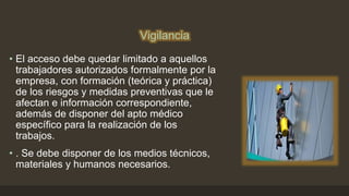 Vigilancia
• El acceso debe quedar limitado a aquellos
trabajadores autorizados formalmente por la
empresa, con formación (teórica y práctica)
de los riesgos y medidas preventivas que le
afectan e información correspondiente,
además de disponer del apto médico
específico para la realización de los
trabajos.
• . Se debe disponer de los medios técnicos,
materiales y humanos necesarios.
 