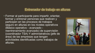 Entrenador de trabajo en alturas
• Formar al participante para impartir, orientar,
formar y entrenar personas que realicen y
participen en las procesos de trabajos
seguro en alturas en los niveles operativos
(Básico operativo - avanzado -
reentrenamiento avanzado) de supervisión
(coordinador TSA) Y administrativos (jefe de
área) de las empresas que tengan
actividades identificadas como trabajos de
alturas.
 