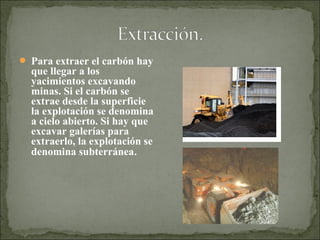  Para extraer el carbón hay
que llegar a los
yacimientos excavando
minas. Si el carbón se
extrae desde la superficie
la explotación se denomina
a cielo abierto. Si hay que
excavar galerías para
extraerlo, la explotación se
denomina subterránea.
 