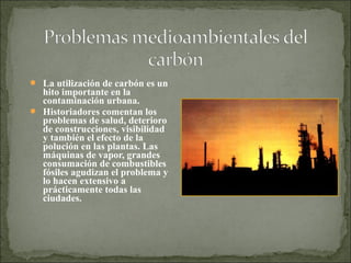  La utilización de carbón es un
hito importante en la
contaminación urbana.
 Historiadores comentan los
problemas de salud, deterioro
de construcciones, visibilidad
y también el efecto de la
polución en las plantas. Las
máquinas de vapor, grandes
consumación de combustibles
fósiles agudizan el problema y
lo hacen extensivo a
prácticamente todas las
ciudades.
 