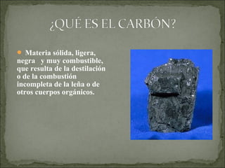  Materia sólida, ligera,
negra y muy combustible,
que resulta de la destilación
o de la combustión
incompleta de la leña o de
otros cuerpos orgánicos.
 