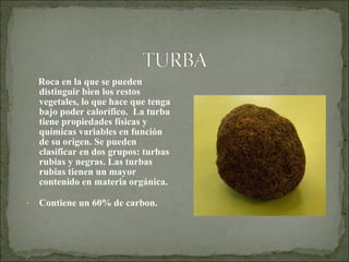 Roca en la que se pueden
distinguir bien los restos
vegetales, lo que hace que tenga
bajo poder calorífico. La turba
tiene propiedades físicas y
químicas variables en función
de su origen. Se pueden
clasificar en dos grupos: turbas
rubias y negras. Las turbas
rubias tienen un mayor
contenido en materia orgánica.
• Contiene un 60% de carbon.
 