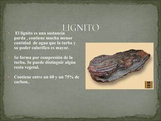 • El lignito es una sustancia
parda , contiene mucha menor
cantidad de agua que la turba y
su poder calorífico es mayor.
• Se forma por compresión de la
turba. Se puede distinguir algún
resto vegetal.
• Contiene entre un 60 y un 75% de
carbon..
 