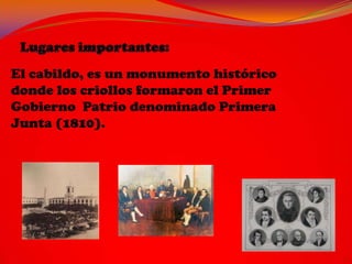 El cabildo, es un monumento histórico
donde los criollos formaron el Primer
Gobierno Patrio denominado Primera
Junta (1810).
 