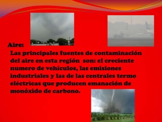Las principales fuentes de contaminación
del aire en esta región son: el creciente
numero de vehículos, las emisiones
industriales y las de las centrales termo
eléctricas que producen emanación de
monóxido de carbono.
 
