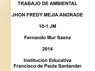 TRABAJO DE AMBIENTAL
JHON FREDY MEJIA ANDRADE
10-1 JM
Fernando Mur Saenz
2014
Institución Educativa
Francisco de Paula Santander
 