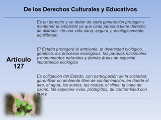 De los Derechos Culturales y Educativos
Artículo
127
Es un derecho y un deber de cada generación proteger y
mantener el ambiente ya que cada persona tiene derecho
de disfrutar de una vida sana, segura y ecológicamente
equilibrado
El Estado protegerá el ambiente, la diversidad biológica,
genética, los procesos ecológicos, los parques nacionales
y monumentos naturales y demás áreas de especial
importancia ecológica
Es obligación del Estado, con participación de la sociedad,
garantizar un ambiente libre de contaminación, en donde el
aire, el agua, los suelos, las costas, el clima, la capa de
ozono, las especies vivas, protegidos, de conformidad con
la ley.
 