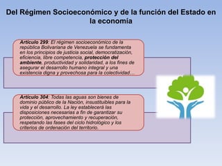 Del Régimen Socioeconómico y de la función del Estado en
la economía
Artículo 299: El régimen socioeconómico de la
república Bolivariana de Venezuela se fundamenta
en los principios de justicia social, democratización,
eficiencia, libre competencia, protección del
ambiente, productividad y solidaridad, a los fines de
asegurar el desarrollo humano integral y una
existencia digna y provechosa para la colectividad…
Artículo 304: Todas las aguas son bienes de
dominio público de la Nación, insustituibles para la
vida y el desarrollo. La ley establecerá las
disposiciones necesarias a fin de garantizar su
protección, aprovechamiento y recuperación,
respetando las fases del ciclo hidrológico y los
criterios de ordenación del territorio.
 