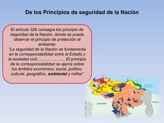 De los Principios de seguridad de la Nación
El artículo 326 consagra los principio de
seguridad de la Nación, donde se puede
observar el principio de protección al
ambiente:
“La seguridad de la Nación se fundamenta
en la corresponsabilidad entre el Estado y
la sociedad civil………………... El principio
de la corresponsabilidad se ejerce sobre
los ámbitos económico, social, político,
cultural, geográfico, ambiental y militar”
 