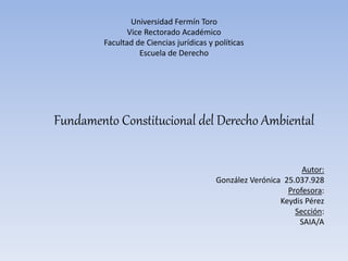 Universidad Fermín Toro
Vice Rectorado Académico
Facultad de Ciencias jurídicas y políticas
Escuela de Derecho
Fundamento Constitucional del Derecho Ambiental
Autor:
González Verónica 25.037.928
Profesora:
Keydis Pérez
Sección:
SAIA/A
 