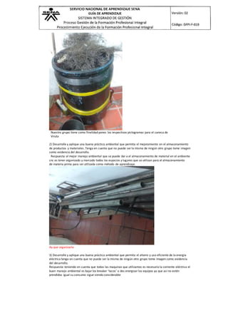 Nuestro grupo tiene como finalidad pones los respectivos pictogramas para el caneca de
Viruta
2) Desarrolle y aplique una buena práctica ambiental que permita el mejoramiento en el almacenamiento
de productos y materiales. Tenga en cuenta que no puede ser la misma de ningún otro grupo tome imagen
como evidencia del desarrollo.
Respuesta: el mejor manejo ambiental que se puede dar a el almacenamiento de material en el ambiente
cnc es tener organizado y marcado todos los espacios y lugares que se utilizan para el almacenamiento
de materia prima para ser utilizada como método de aprendizaje.
Ay que organizarla
3) Desarrolle y aplique una buena práctica ambiental que permita el ahorro y uso eficiente de la energía
eléctrica tenga en cuenta que no puede ser la misma de ningún otro grupo tome imagen como evidencia
del desarrollo.
Respuesta: teniendo en cuenta que todas las maquinas que utilizamos es necesario la corriente eléctrica el
buen manejo ambiental es bajar los breaker ‘tacos’ o des energizar los equipos ya que así no estén
prendidos igual su consumo sigue siendo considerable
 